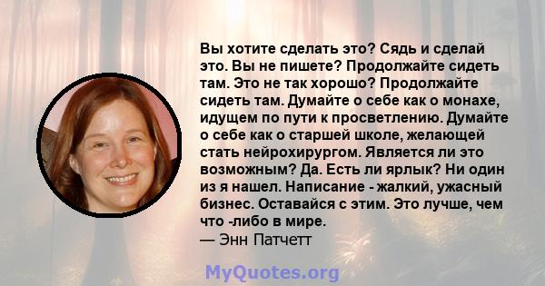 Вы хотите сделать это? Сядь и сделай это. Вы не пишете? Продолжайте сидеть там. Это не так хорошо? Продолжайте сидеть там. Думайте о себе как о монахе, идущем по пути к просветлению. Думайте о себе как о старшей школе,