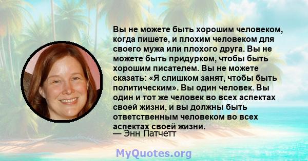 Вы не можете быть хорошим человеком, когда пишете, и плохим человеком для своего мужа или плохого друга. Вы не можете быть придурком, чтобы быть хорошим писателем. Вы не можете сказать: «Я слишком занят, чтобы быть