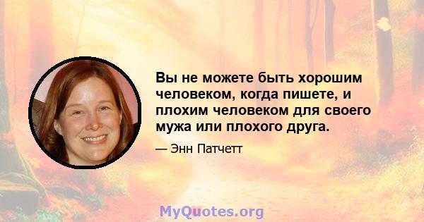 Вы не можете быть хорошим человеком, когда пишете, и плохим человеком для своего мужа или плохого друга.