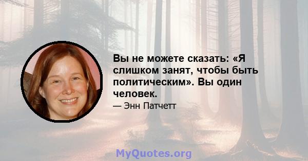 Вы не можете сказать: «Я слишком занят, чтобы быть политическим». Вы один человек.