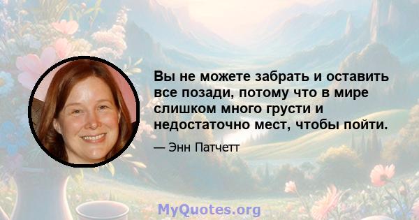 Вы не можете забрать и оставить все позади, потому что в мире слишком много грусти и недостаточно мест, чтобы пойти.