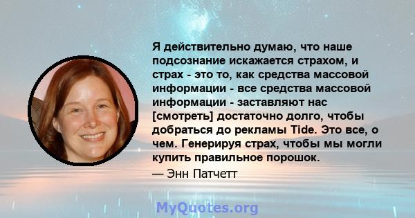 Я действительно думаю, что наше подсознание искажается страхом, и страх - это то, как средства массовой информации - все средства массовой информации - заставляют нас [смотреть] достаточно долго, чтобы добраться до