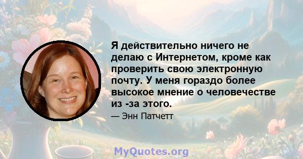 Я действительно ничего не делаю с Интернетом, кроме как проверить свою электронную почту. У меня гораздо более высокое мнение о человечестве из -за этого.