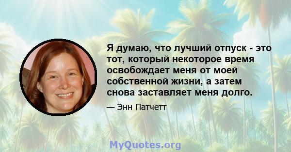 Я думаю, что лучший отпуск - это тот, который некоторое время освобождает меня от моей собственной жизни, а затем снова заставляет меня долго.