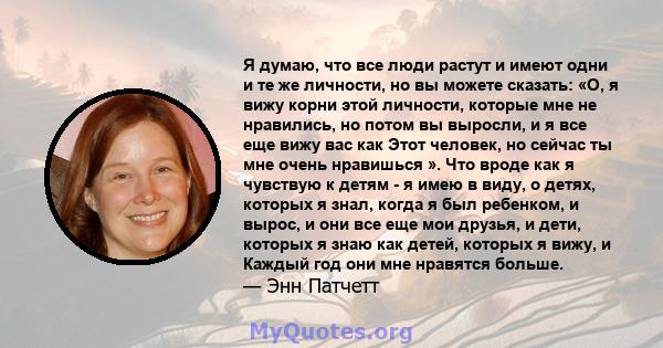 Я думаю, что все люди растут и имеют одни и те же личности, но вы можете сказать: «О, я вижу корни этой личности, которые мне не нравились, но потом вы выросли, и я все еще вижу вас как Этот человек, но сейчас ты мне