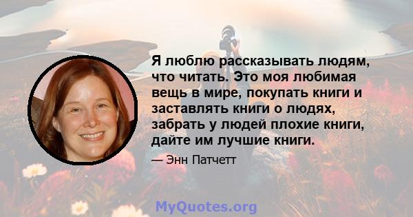 Я люблю рассказывать людям, что читать. Это моя любимая вещь в мире, покупать книги и заставлять книги о людях, забрать у людей плохие книги, дайте им лучшие книги.