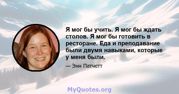 Я мог бы учить. Я мог бы ждать столов. Я мог бы готовить в ресторане. Еда и преподавание были двумя навыками, которые у меня были.