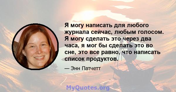 Я могу написать для любого журнала сейчас, любым голосом. Я могу сделать это через два часа, я мог бы сделать это во сне, это все равно, что написать список продуктов.