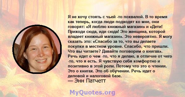 Я не хочу стоять с чьей -то похвалой. В то время как теперь, когда люди подходят ко мне, они говорят: «Я люблю книжный магазин» и «Дети! Приходи сюда, иди сюда! Это женщина, которой владеет книжный магазин». Это