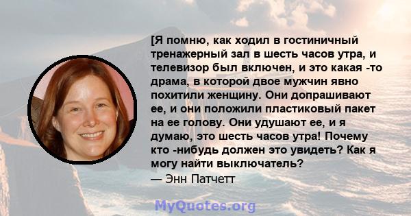 [Я помню, как ходил в гостиничный тренажерный зал в шесть часов утра, и телевизор был включен, и это какая -то драма, в которой двое мужчин явно похитили женщину. Они допрашивают ее, и они положили пластиковый пакет на