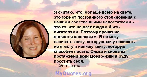 Я считаю, что, больше всего на свете, это горе от постоянного столкновения с нашими собственными недостатками - это то, что не дает людям быть писателями. Поэтому прощение является ключевым. Я не могу написать книгу,