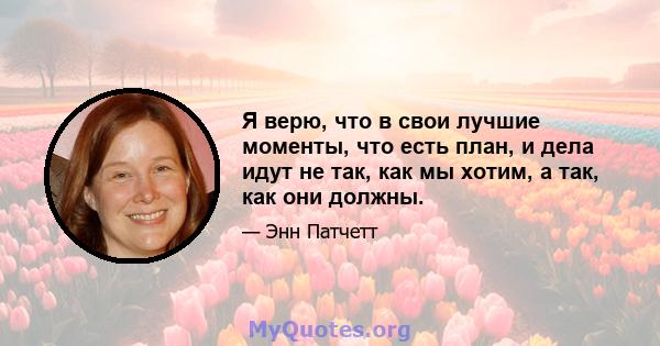 Я верю, что в свои лучшие моменты, что есть план, и дела идут не так, как мы хотим, а так, как они должны.