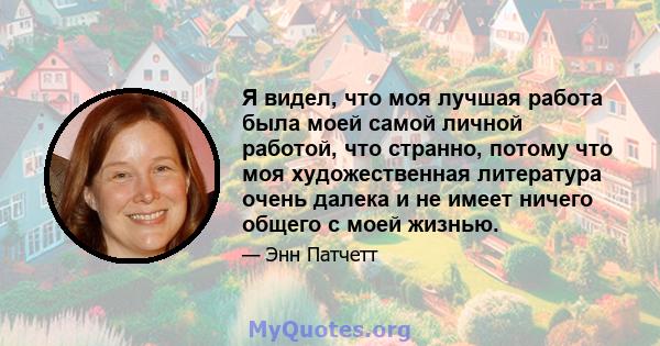 Я видел, что моя лучшая работа была моей самой личной работой, что странно, потому что моя художественная литература очень далека и не имеет ничего общего с моей жизнью.