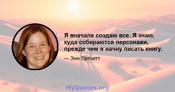 Я вначале создаю все. Я знаю, куда собираются персонажи, прежде чем я начну писать книгу.