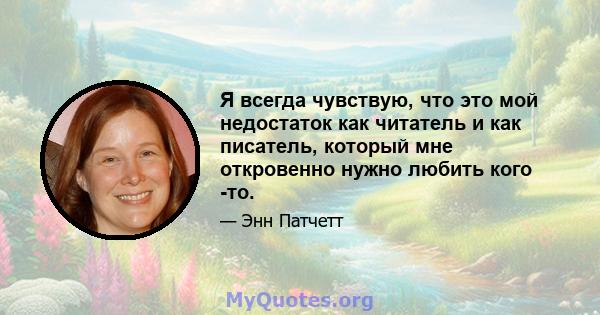 Я всегда чувствую, что это мой недостаток как читатель и как писатель, который мне откровенно нужно любить кого -то.