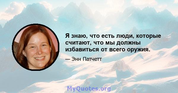 Я знаю, что есть люди, которые считают, что мы должны избавиться от всего оружия.