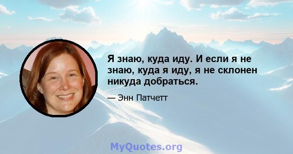 Я знаю, куда иду. И если я не знаю, куда я иду, я не склонен никуда добраться.