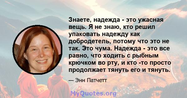 Знаете, надежда - это ужасная вещь. Я не знаю, кто решил упаковать надежду как добродетель, потому что это не так. Это чума. Надежда - это все равно, что ходить с рыбным крючком во рту, и кто -то просто продолжает