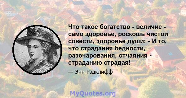 Что такое богатство - величие - само здоровье, роскошь чистой совести, здоровье души; - И то, что страдания бедности, разочарования, отчаяния - страданию страдая!