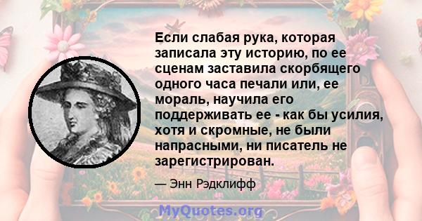 Если слабая рука, которая записала эту историю, по ее сценам заставила скорбящего одного часа печали или, ее мораль, научила его поддерживать ее - как бы усилия, хотя и скромные, не были напрасными, ни писатель не