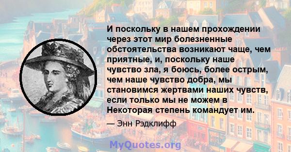 И поскольку в нашем прохождении через этот мир болезненные обстоятельства возникают чаще, чем приятные, и, поскольку наше чувство зла, я боюсь, более острым, чем наше чувство добра, мы становимся жертвами наших чувств,