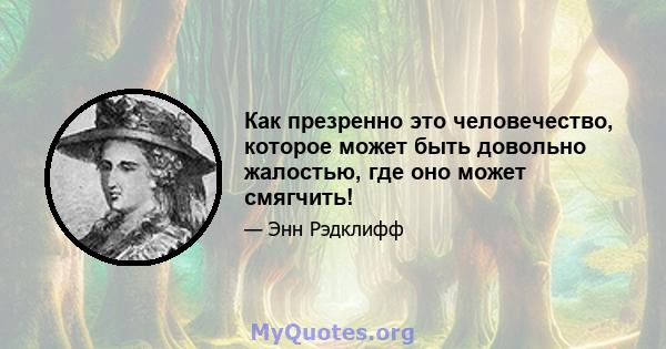 Как презренно это человечество, которое может быть довольно жалостью, где оно может смягчить!