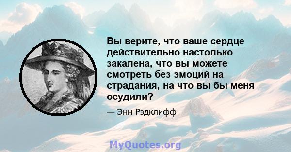 Вы верите, что ваше сердце действительно настолько закалена, что вы можете смотреть без эмоций на страдания, на что вы бы меня осудили?