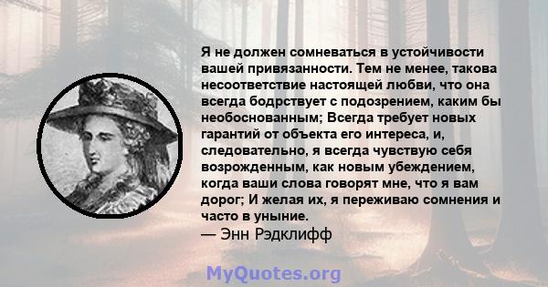 Я не должен сомневаться в устойчивости вашей привязанности. Тем не менее, такова несоответствие настоящей любви, что она всегда бодрствует с подозрением, каким бы необоснованным; Всегда требует новых гарантий от объекта 