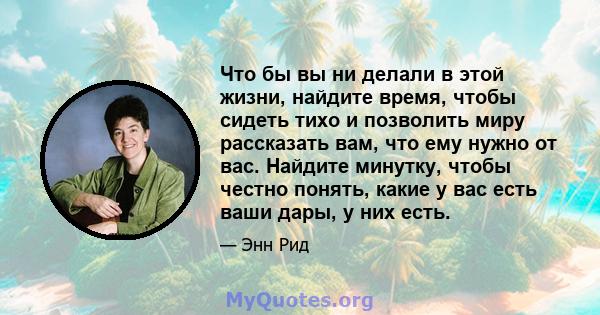 Что бы вы ни делали в этой жизни, найдите время, чтобы сидеть тихо и позволить миру рассказать вам, что ему нужно от вас. Найдите минутку, чтобы честно понять, какие у вас есть ваши дары, у них есть.