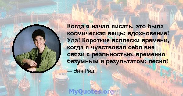 Когда я начал писать, это была космическая вещь: вдохновение! Уда! Короткие всплески времени, когда я чувствовал себя вне связи с реальностью, временно безумным и результатом: песня!