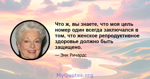 Что ж, вы знаете, что моя цель номер один всегда заключался в том, что женское репродуктивное здоровье должно быть защищено.