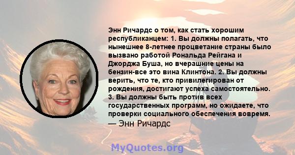 Энн Ричардс о том, как стать хорошим республиканцем: 1. Вы должны полагать, что нынешнее 8-летнее процветание страны было вызвано работой Рональда Рейгана и Джорджа Буша, но вчерашние цены на бензин-все это вина