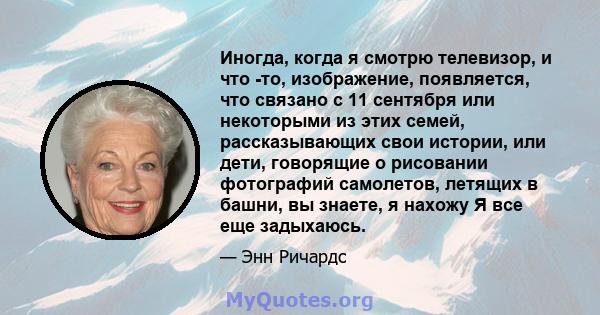 Иногда, когда я смотрю телевизор, и что -то, изображение, появляется, что связано с 11 сентября или некоторыми из этих семей, рассказывающих свои истории, или дети, говорящие о рисовании фотографий самолетов, летящих в