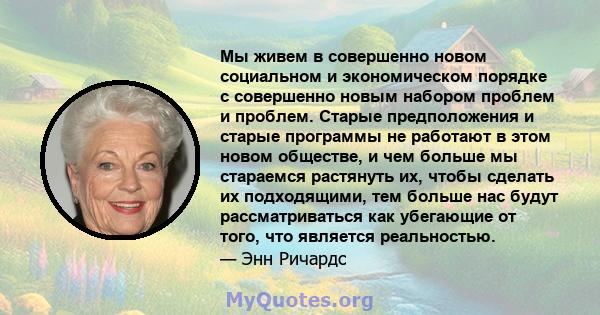 Мы живем в совершенно новом социальном и экономическом порядке с совершенно новым набором проблем и проблем. Старые предположения и старые программы не работают в этом новом обществе, и чем больше мы стараемся растянуть 