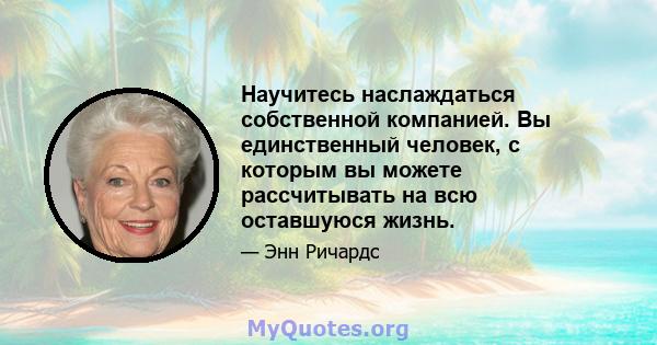 Научитесь наслаждаться собственной компанией. Вы единственный человек, с которым вы можете рассчитывать на всю оставшуюся жизнь.