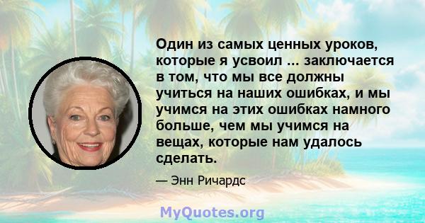 Один из самых ценных уроков, которые я усвоил ... заключается в том, что мы все должны учиться на наших ошибках, и мы учимся на этих ошибках намного больше, чем мы учимся на вещах, которые нам удалось сделать.