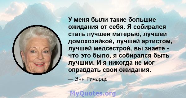 У меня были такие большие ожидания от себя. Я собирался стать лучшей матерью, лучшей домохозяйкой, лучшей артистом, лучшей медсестрой, вы знаете - что это было, я собирался быть лучшим. И я никогда не мог оправдать свои 