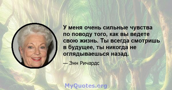 У меня очень сильные чувства по поводу того, как вы ведете свою жизнь. Ты всегда смотришь в будущее, ты никогда не оглядываешься назад.