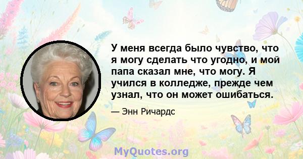 У меня всегда было чувство, что я могу сделать что угодно, и мой папа сказал мне, что могу. Я учился в колледже, прежде чем узнал, что он может ошибаться.