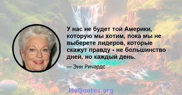 У нас не будет той Америки, которую мы хотим, пока мы не выберете лидеров, которые скажут правду - не большинство дней, но каждый день.