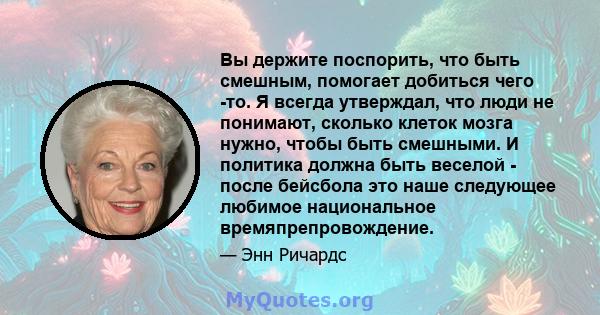 Вы держите поспорить, что быть смешным, помогает добиться чего -то. Я всегда утверждал, что люди не понимают, сколько клеток мозга нужно, чтобы быть смешными. И политика должна быть веселой - после бейсбола это наше