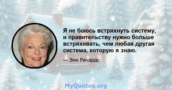 Я не боюсь встряхнуть систему, и правительству нужно больше встряхивать, чем любая другая система, которую я знаю.