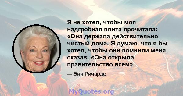 Я не хотел, чтобы моя надгробная плита прочитала: «Она держала действительно чистый дом». Я думаю, что я бы хотел, чтобы они помнили меня, сказав: «Она открыла правительство всем».