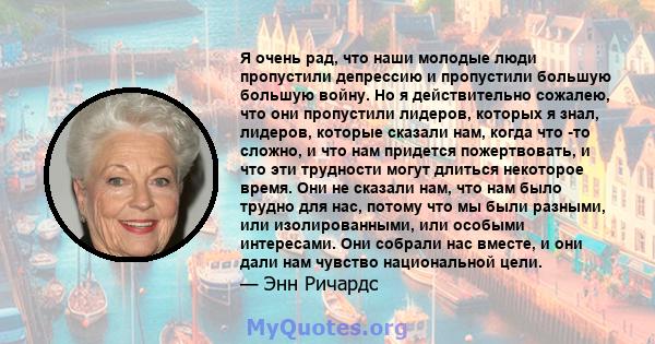 Я очень рад, что наши молодые люди пропустили депрессию и пропустили большую большую войну. Но я действительно сожалею, что они пропустили лидеров, которых я знал, лидеров, которые сказали нам, когда что -то сложно, и