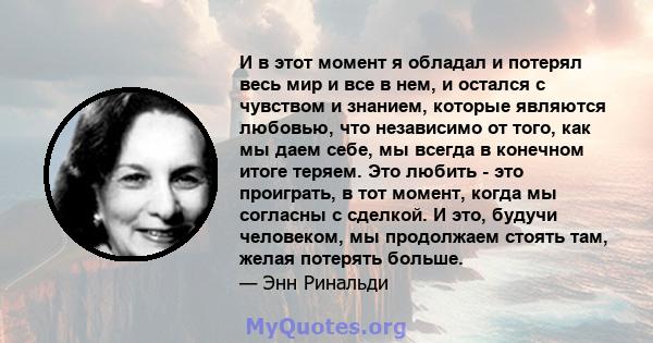 И в этот момент я обладал и потерял весь мир и все в нем, и остался с чувством и знанием, которые являются любовью, что независимо от того, как мы даем себе, мы всегда в конечном итоге теряем. Это любить - это