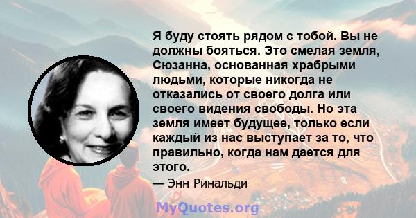 Я буду стоять рядом с тобой. Вы не должны бояться. Это смелая земля, Сюзанна, основанная храбрыми людьми, которые никогда не отказались от своего долга или своего видения свободы. Но эта земля имеет будущее, только если 