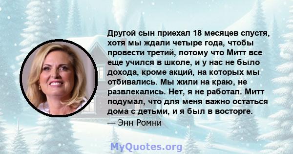 Другой сын приехал 18 месяцев спустя, хотя мы ждали четыре года, чтобы провести третий, потому что Митт все еще учился в школе, и у нас не было дохода, кроме акций, на которых мы отбивались. Мы жили на краю, не