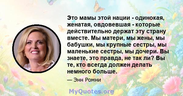 Это мамы этой нации - одинокая, женатая, овдовевшая - которые действительно держат эту страну вместе. Мы матери, мы жены, мы бабушки, мы крупные сестры, мы маленькие сестры, мы дочери. Вы знаете, это правда, не так ли?