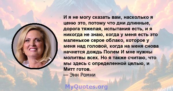 И я не могу сказать вам, насколько я ценю это, потому что дни длинные, дорога тяжелая, испытания есть, и я никогда не знаю, когда у меня есть это маленькое серое облако, которое у меня над головой, когда на меня снова