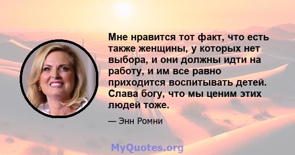 Мне нравится тот факт, что есть также женщины, у которых нет выбора, и они должны идти на работу, и им все равно приходится воспитывать детей. Слава богу, что мы ценим этих людей тоже.